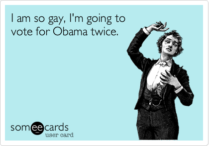 I am so gay, I'm going to 
vote for Obama twice.