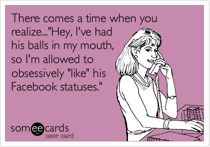 There comes a time when you realize..."Hey, I've had
his balls in my mouth,
so I'm allowed to
obsessively "like" his
Facebook statuses."