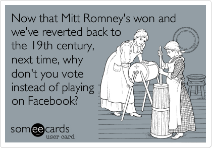 Now that Mitt Romney's won and we've reverted back to
the 19th century,
next time, why
don't you vote
instead of playing
on Facebook?