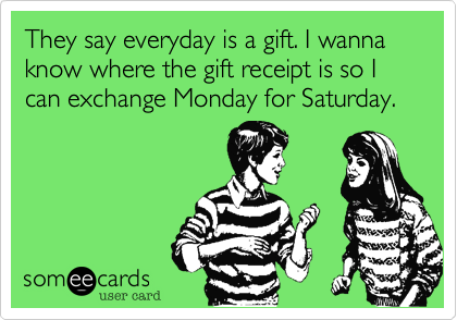 They say everyday is a gift. I wanna know where the gift receipt is so I can exchange Monday for Saturday.