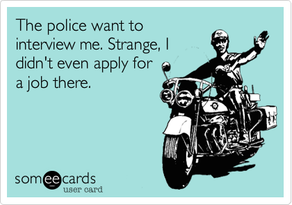The police want to
interview me. Strange, I
didn't even apply for
a job there.