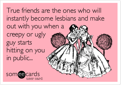 True friends are the ones who will instantly become lesbians and make out with you when a
creepy or ugly
guy starts
hitting on you
in public...