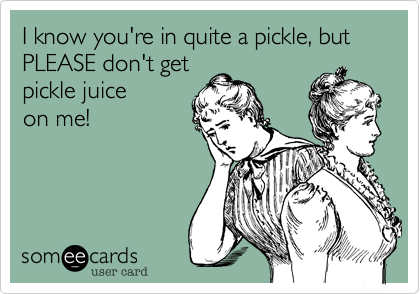 I know you're in quite a pickle, but PLEASE don't get
pickle juice
on me! 