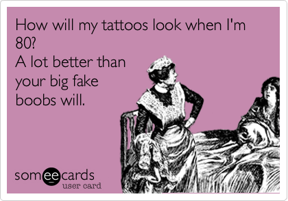 How will my tattoos look when I'm 80? 
A lot better than 
your big fake
boobs will.