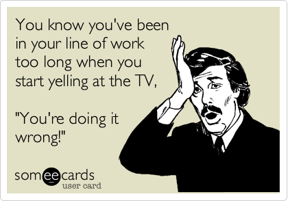 You know you've been
in your line of work
too long when you
start yelling at the TV,

"You're doing it
wrong!"