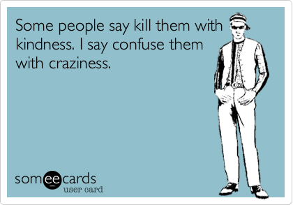 Some people say kill them with
kindness. I say confuse them
with craziness.
