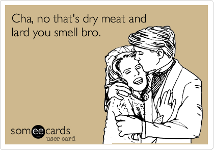 Cha, no that's dry meat and
lard you smell bro.