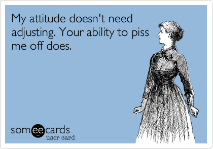My attitude doesn't need
adjusting. Your ability to piss
me off does.