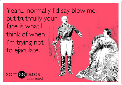 Yeah.....normally I'd say blow me, but truthfully your
face is what I
think of when
I'm trying not 
to ejaculate.