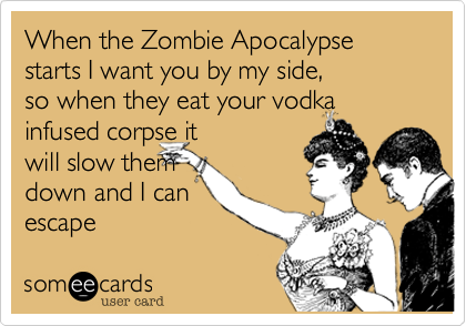 When the Zombie Apocalypse starts I want you by my side,  
so when they eat your vodka
infused corpse it
will slow them
down and I can
escape