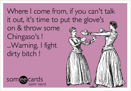 Where I come from, if you can't talk it out, it's time to put the glove's
on & throw some
Chingaso's !
...Warning, I fight
dirty bitch !