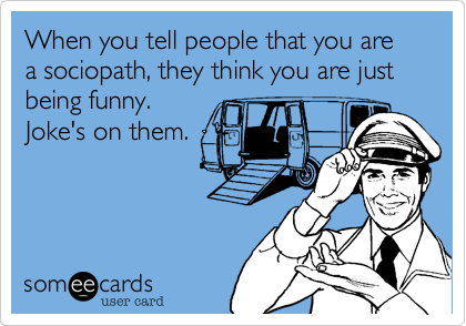 When you tell people that you are a sociopath, they think you are just being funny.
Joke's on them.