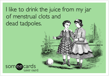 I like to drink the juice from my jar of menstrual clots and
dead tadpoles.