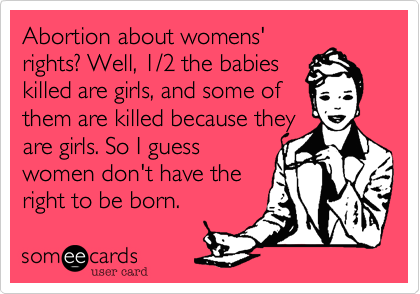 Abortion about womens'
rights? Well, 1/2 the babies
killed are girls, and some of
them are killed because they
are girls. So I guess
women don't have the
right to be born.
