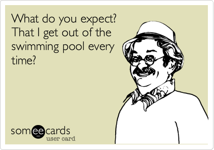 What do you expect?That I get out of theswimming pool everytime?