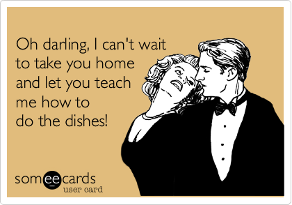 
Oh darling, I can't wait 
to take you home 
and let you teach 
me how to 
do the dishes!