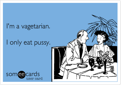 I'm a vagetarian. I only eat pussy.