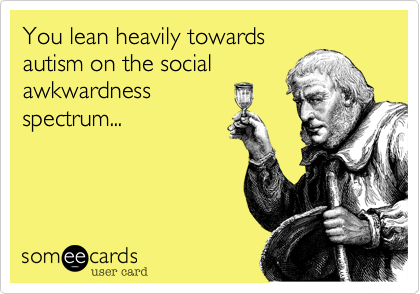 You lean heavily towardsautism on the socialawkwardnessspectrum...