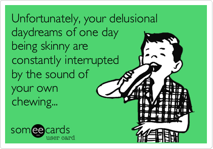 Unfortunately, your delusional daydreams of one daybeing skinny areconstantly interruptedby the sound ofyour ownchewing...