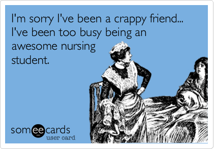I'm sorry I've been a crappy friend... I've been too busy being an awesome nursingstudent.