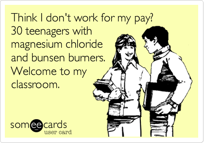 Think I don't work for my pay?  30 teenagers withmagnesium chlorideand bunsen burners. Welcome to myclassroom.