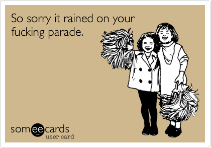 So sorry it rained on yourfucking parade.