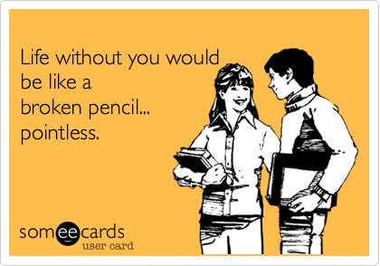Life without you would be like a broken pencil...pointless.