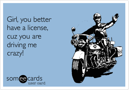 
Girl, you better 
have a license,
cuz you are 
driving me
crazy!