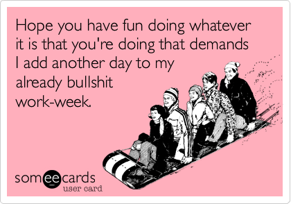 Hope you have fun doing whatever it is that you're doing that demands I add another day to myalready bullshitwork-week.
