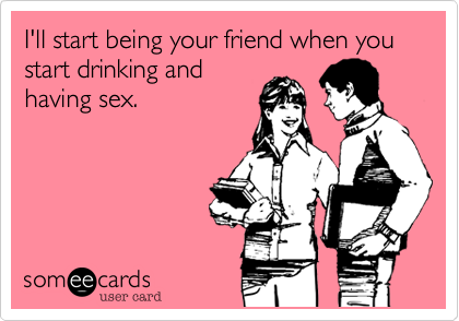 I'll start being your friend when you start drinking andhaving sex.