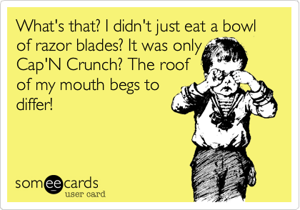 What's that? I didn't just eat a bowl of razor blades? It was onlyCap'N Crunch? The roofof my mouth begs todiffer!