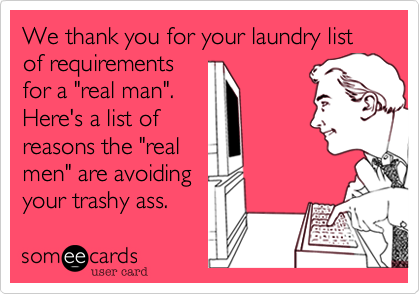 We thank you for your laundry list of requirementsfor a "real man".Here's a list ofreasons the "realmen" are avoidingyour trashy ass.