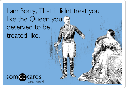 I am Sorry, That i didnt treat you like the Queen youdeserved to betreated like.