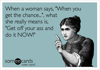 When a woman says, "When you get the chance...", whatshe really means is,"Get off your ass anddo it NOW!"
