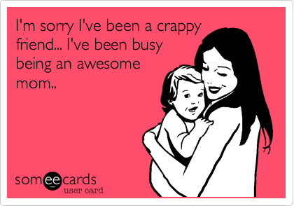 I'm sorry I've been a crappy
friend... I've been busy
being an awesome
mom..