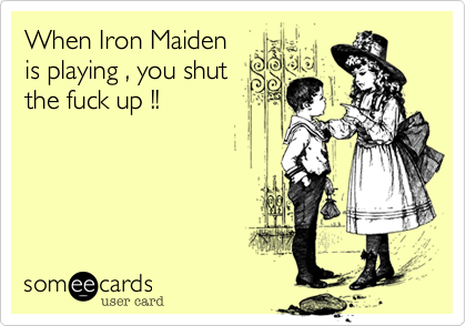 When Iron Maidenis playing , you shutthe fuck up !!