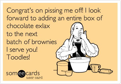 Congrat's on pissing me off! I look forward to adding an entire box ofchocolate exlax to the nextbatch of browniesI serve you!Toodles!