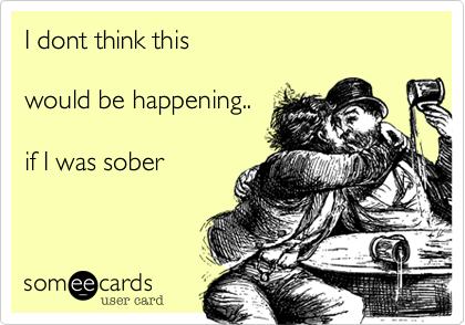 I dont think this would be happening..if I was sober