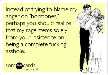 Instead of trying to blame myanger on "hormones,"perhaps you should realizethat my rage stems solelyfrom your insistence onbeing a complete fuckingasshole.