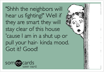 "Shhh the neighbors willhear us fighting!" Well ifthey are smart they willstay clear of this house'cause I am in a shut up orpull your hair- kinda mood. Got it? Good!