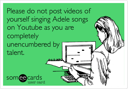 Please do not post videos of yourself singing Adele songson Youtube as you arecompletelyunencumbered bytalent. 