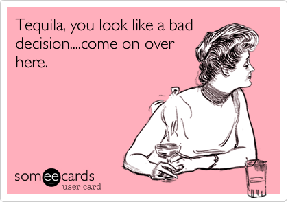 Tequila, you look like a baddecision....come on overhere.  