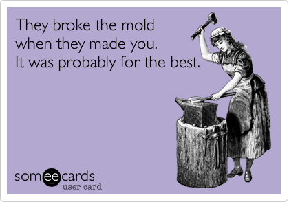 They broke the moldwhen they made you.It was probably for the best.