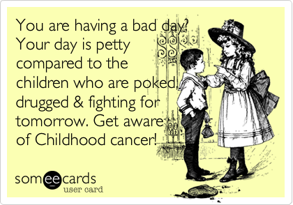 You are having a bad day?
Your day is petty
compared to the
children who are poked,
drugged & fighting for
tomorrow. Get aware
of Childhood cancer! 