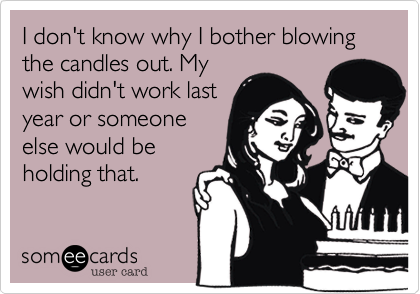 I don't know why I bother blowing the candles out. Mywish didn't work lastyear or someoneelse would beholding that.