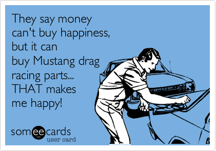 They say money can't buy happiness,but it canbuy Mustang drag racing parts...THAT makesme happy!