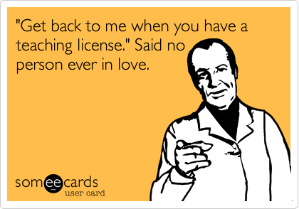 "Get back to me when you have a teaching license." Said noperson ever in love.