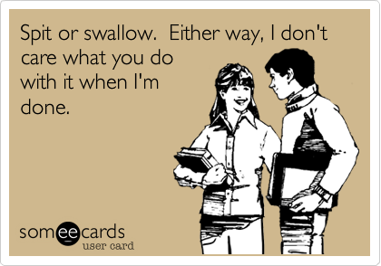Spit or swallow.  Either way, I don't care what you do
with it when I'm
done.