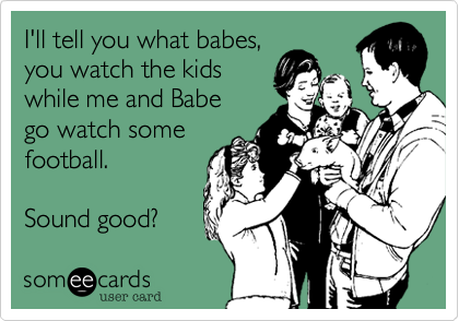 I'll tell you what babes,you watch the kidswhile me and Babego watch somefootball. Sound good?