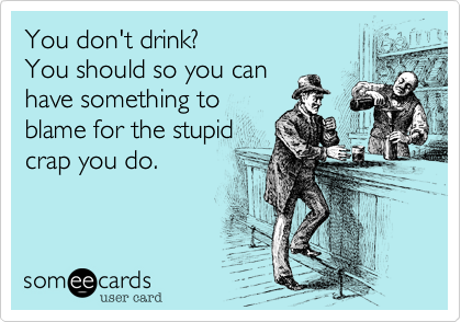 You don't drink?You should so you canhave something toblame for the stupidcrap you do.